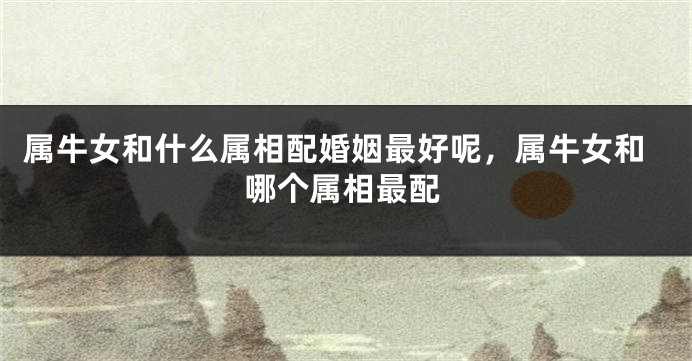 属牛女和什么属相配婚姻最好呢，属牛女和哪个属相最配