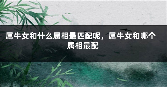 属牛女和什么属相最匹配呢，属牛女和哪个属相最配