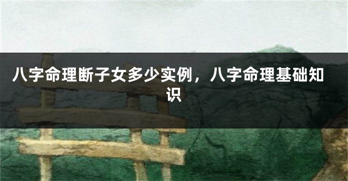 八字命理断子女多少实例，八字命理基础知识