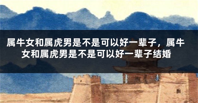 属牛女和属虎男是不是可以好一辈子，属牛女和属虎男是不是可以好一辈子结婚