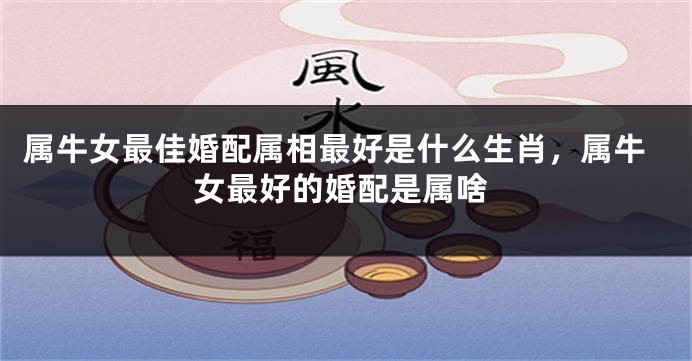 属牛女最佳婚配属相最好是什么生肖，属牛女最好的婚配是属啥