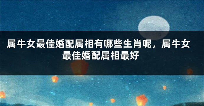 属牛女最佳婚配属相有哪些生肖呢，属牛女最佳婚配属相最好