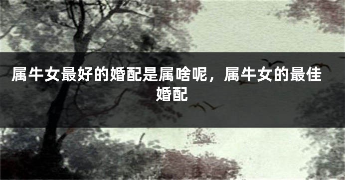 属牛女最好的婚配是属啥呢，属牛女的最佳婚配
