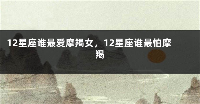 12星座谁最爱摩羯女，12星座谁最怕摩羯