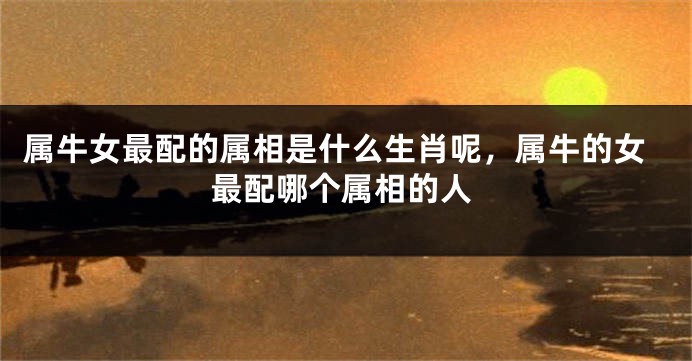 属牛女最配的属相是什么生肖呢，属牛的女最配哪个属相的人