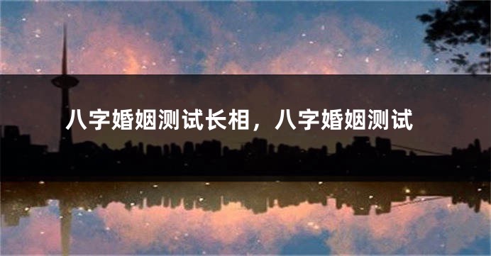 八字婚姻测试长相，八字婚姻测试