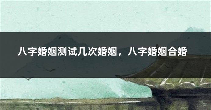 八字婚姻测试几次婚姻，八字婚姻合婚