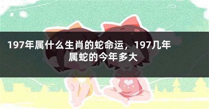 197年属什么生肖的蛇命运,197几年属蛇的今年多大