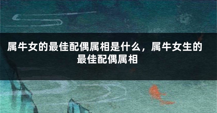 属牛女的最佳配偶属相是什么，属牛女生的最佳配偶属相