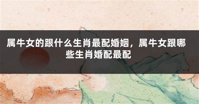 属牛女的跟什么生肖最配婚姻，属牛女跟哪些生肖婚配最配