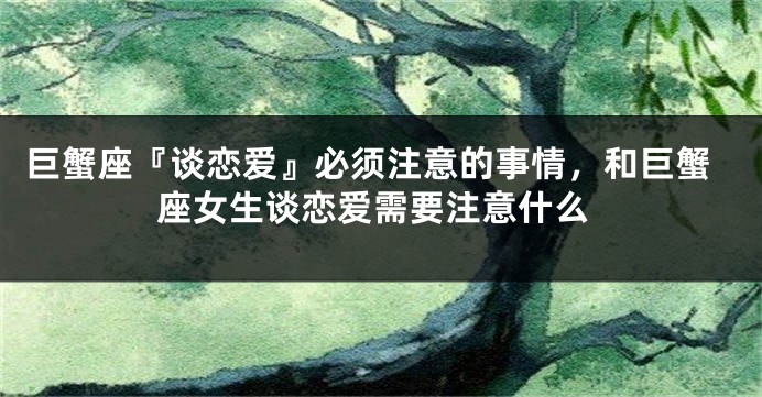 巨蟹座『谈恋爱』必须注意的事情,和巨蟹座女生谈恋爱需要注意什么