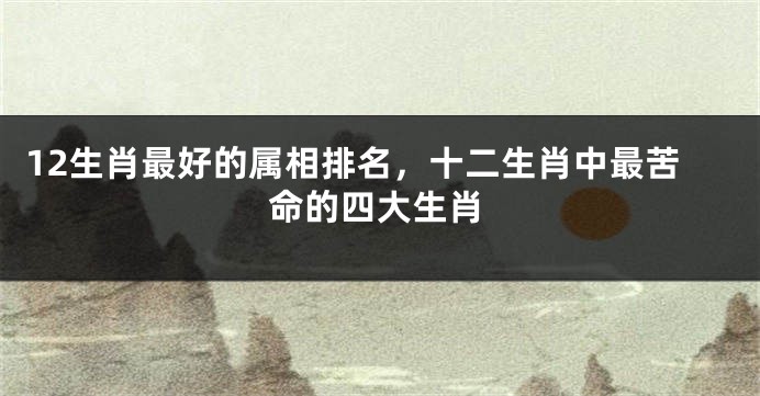 12生肖最好的属相排名，十二生肖中最苦命的四大生肖
