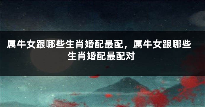 属牛女跟哪些生肖婚配最配，属牛女跟哪些生肖婚配最配对