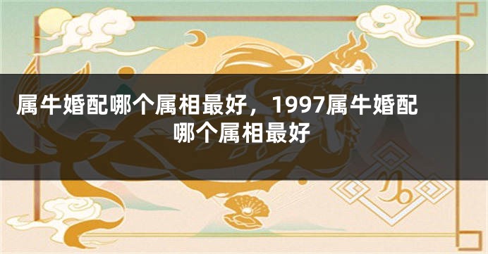 属牛婚配哪个属相最好，1997属牛婚配哪个属相最好