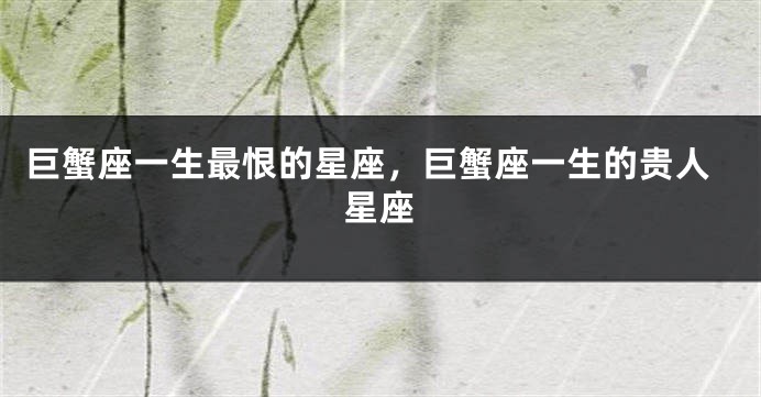 巨蟹座一生最恨的星座，巨蟹座一生的贵人星座