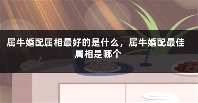 属牛婚配属相最好的是什么，属牛婚配最佳属相是哪个