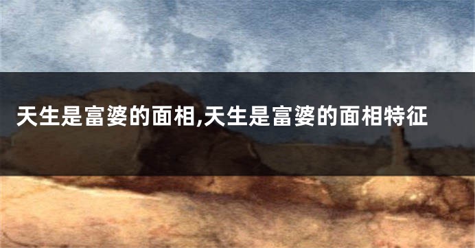 天生是富婆的面相,天生是富婆的面相特征
