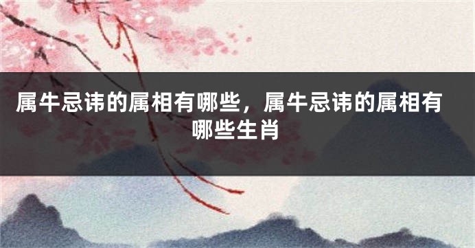 属牛忌讳的属相有哪些，属牛忌讳的属相有哪些生肖