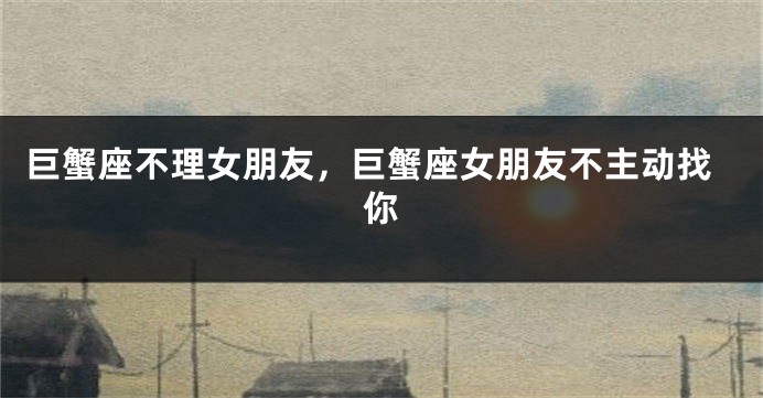 巨蟹座不理女朋友，巨蟹座女朋友不主动找你