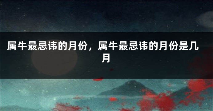 属牛最忌讳的月份，属牛最忌讳的月份是几月