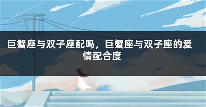 巨蟹座与双子座配吗，巨蟹座与双子座的爱情配合度