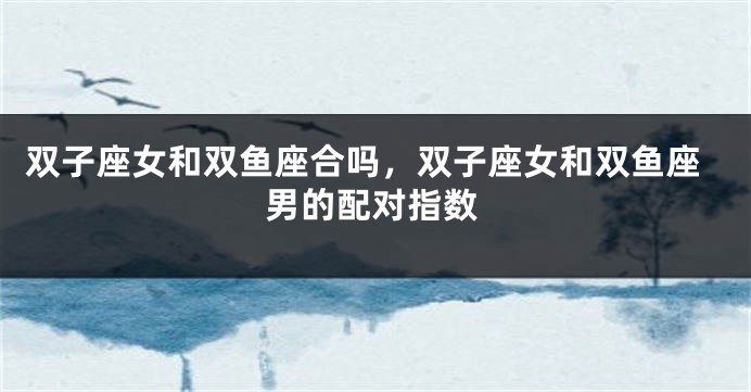 双子座女和双鱼座合吗，双子座女和双鱼座男的配对指数