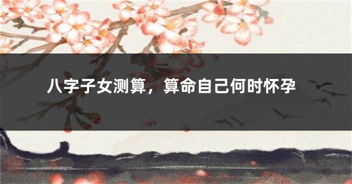 八字子女测算，算命自己何时怀孕