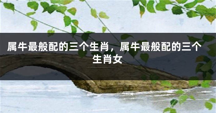 属牛最般配的三个生肖，属牛最般配的三个生肖女