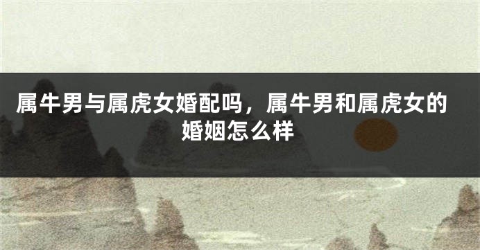 属牛男与属虎女婚配吗，属牛男和属虎女的婚姻怎么样