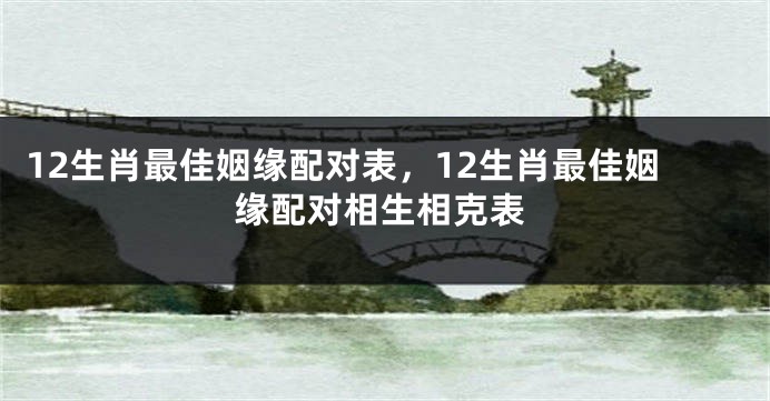 12生肖最佳姻缘配对表，12生肖最佳姻缘配对相生相克表