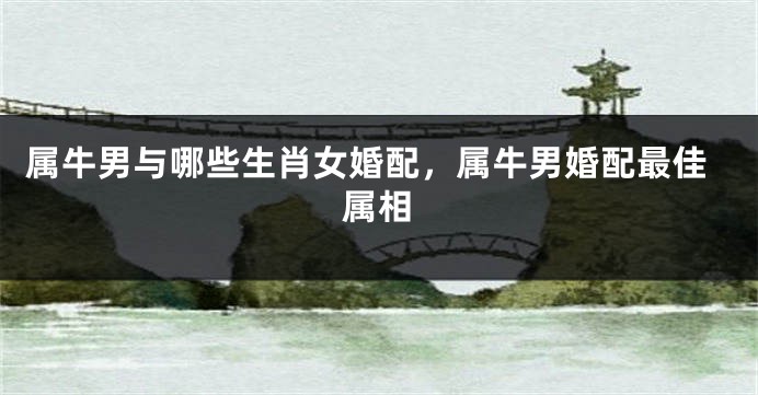 属牛男与哪些生肖女婚配，属牛男婚配最佳属相