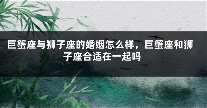 巨蟹座与狮子座的婚姻怎么样，巨蟹座和狮子座合适在一起吗