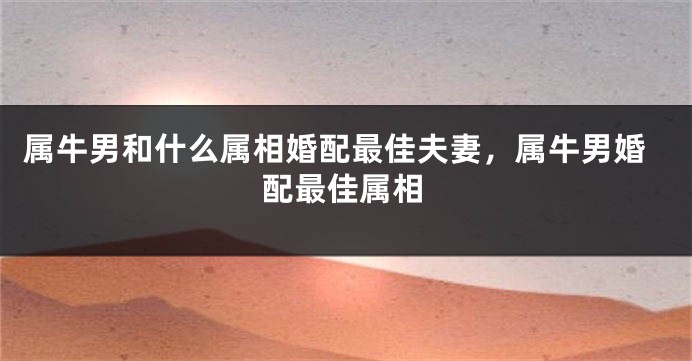 属牛男和什么属相婚配最佳夫妻，属牛男婚配最佳属相