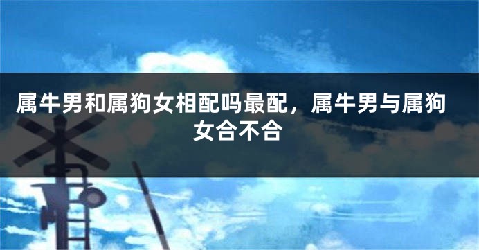 属牛男和属狗女相配吗最配，属牛男与属狗女合不合