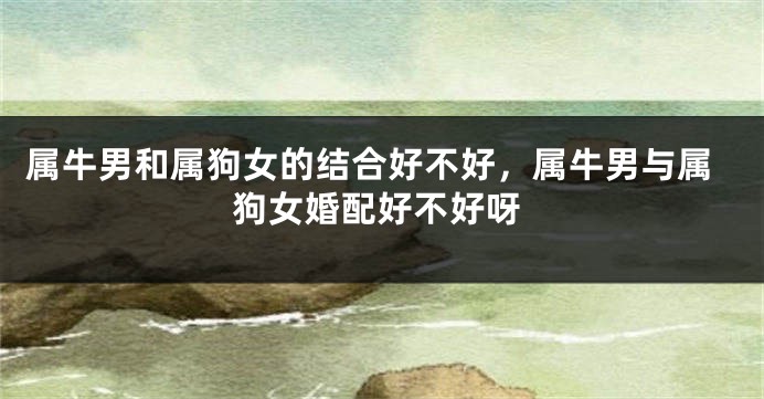 属牛男和属狗女的结合好不好，属牛男与属狗女婚配好不好呀