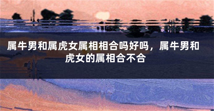 属牛男和属虎女属相相合吗好吗，属牛男和虎女的属相合不合