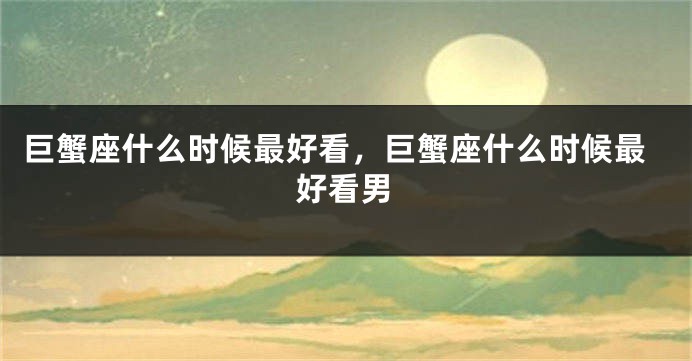 巨蟹座什么时候最好看，巨蟹座什么时候最好看男