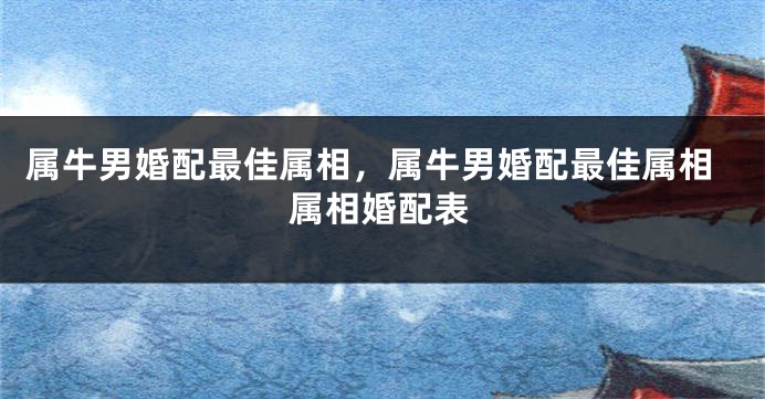 属牛男婚配最佳属相，属牛男婚配最佳属相属相婚配表