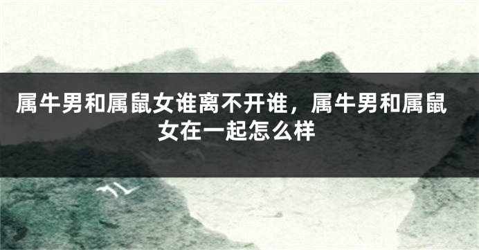 属牛男和属鼠女谁离不开谁，属牛男和属鼠女在一起怎么样