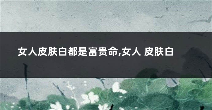 女人皮肤白都是富贵命,女人 皮肤白