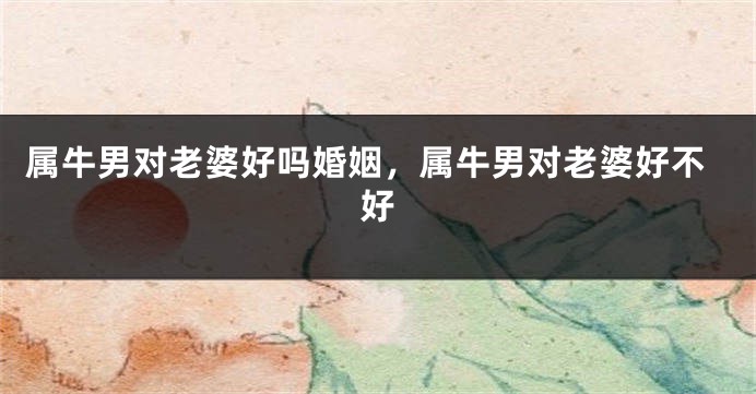 属牛男对老婆好吗婚姻，属牛男对老婆好不好
