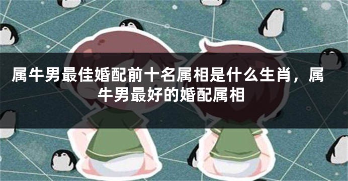 属牛男最佳婚配前十名属相是什么生肖，属牛男最好的婚配属相