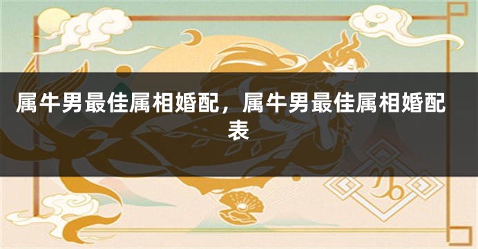 属牛男最佳属相婚配，属牛男最佳属相婚配表