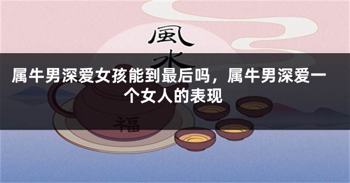 属牛男深爱女孩能到最后吗，属牛男深爱一个女人的表现