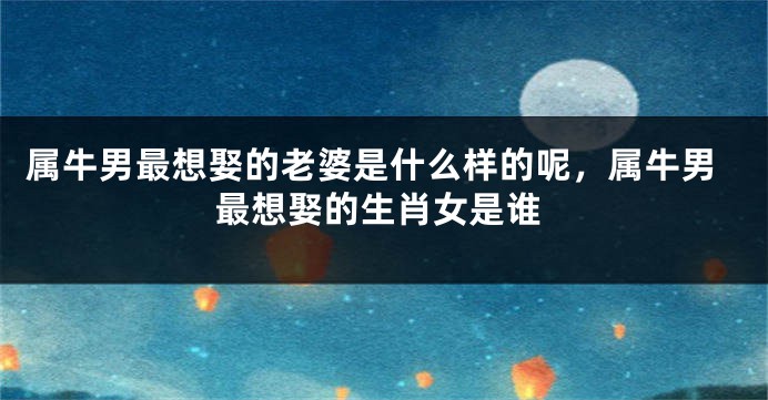 属牛男最想娶的老婆是什么样的呢，属牛男最想娶的生肖女是谁