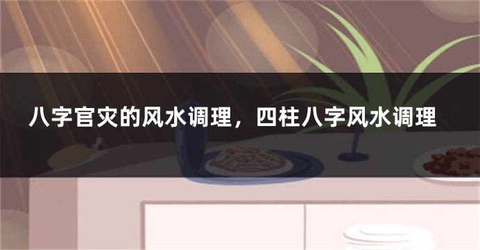 八字官灾的风水调理，四柱八字风水调理