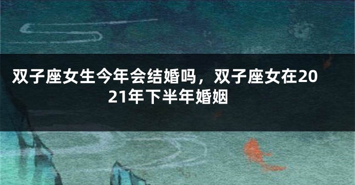 双子座女生今年会结婚吗，双子座女在2021年下半年婚姻
