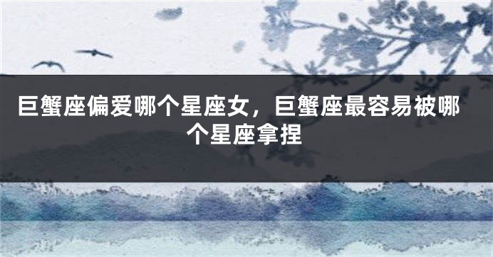 巨蟹座偏爱哪个星座女，巨蟹座最容易被哪个星座拿捏