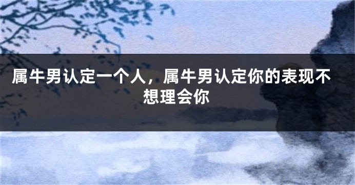 属牛男认定一个人，属牛男认定你的表现不想理会你