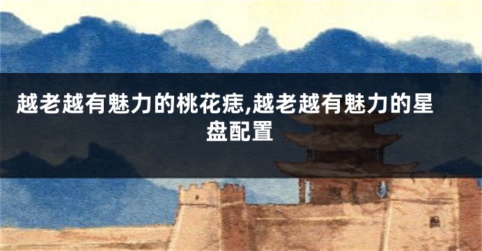 越老越有魅力的桃花痣,越老越有魅力的星盘配置
